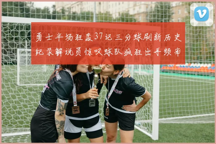 勇士半场狂轰37记三分球刷新历史纪录解说员惊叹球队疯狂出手频率