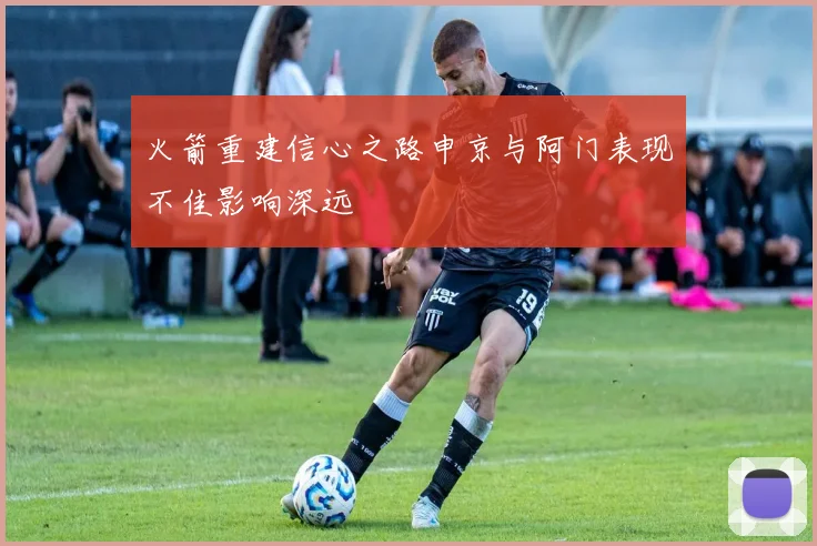 火箭重建信心之路申京与阿门表现不佳影响深远