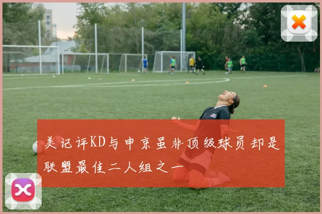 美记评KD与申京虽非顶级球员却是联盟最佳二人组之一