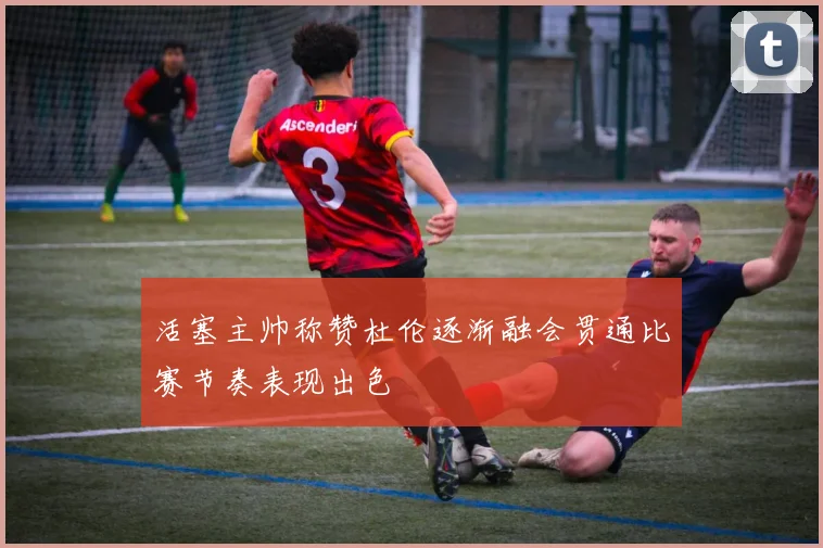 活塞主帅称赞杜伦逐渐融会贯通比赛节奏表现出色