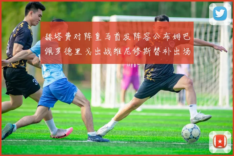 赫塔费对阵皇马首发阵容公布姆巴佩罗德里戈出战维尼修斯替补出场