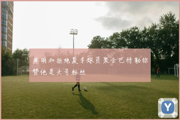 库明加拒绝夏季球员聚会巴特勒称赞他是头号粉丝