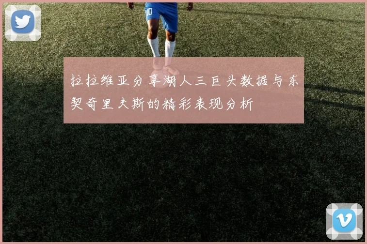 拉拉维亚分享湖人三巨头数据与东契奇里夫斯的精彩表现分析
