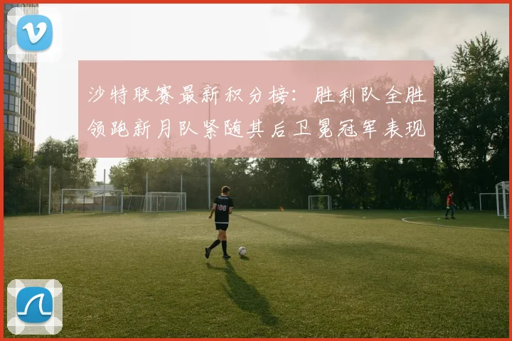 沙特联赛最新积分榜：胜利队全胜领跑新月队紧随其后卫冕冠军表现不佳仅居第七