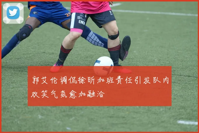 郭艾伦调侃徐昕加班责任引发队内欢笑气氛愈加融洽