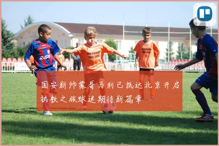 国安新帅蒙哥马利已抵达北京开启执教之旅球迷期待新篇章
