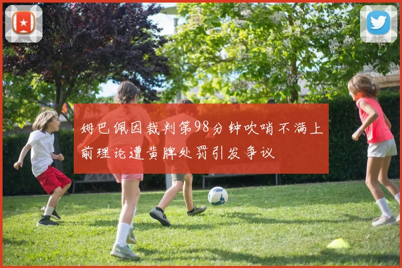 姆巴佩因裁判第98分钟吹哨不满上前理论遭黄牌处罚引发争议