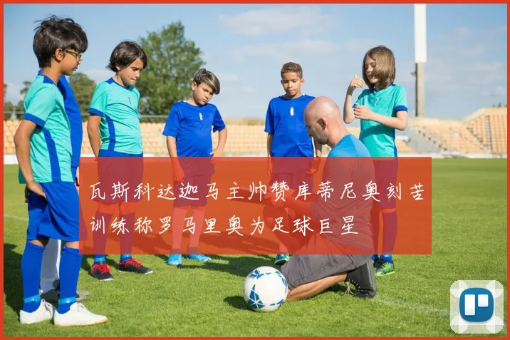 瓦斯科达迦马主帅赞库蒂尼奥刻苦训练称罗马里奥为足球巨星