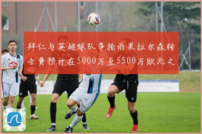 拜仁与英超球队争抢雨果拉尔森转会费预计在5000万至5500万欧元之间