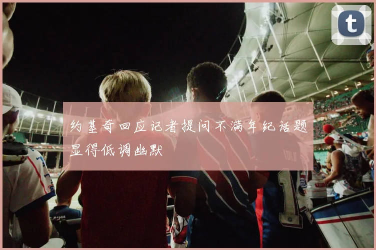 约基奇回应记者提问不满年纪话题显得低调幽默