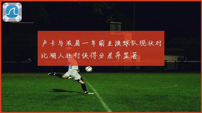 卢卡与浓眉一年前互换球队现状对比湖人独行侠得分差异显著