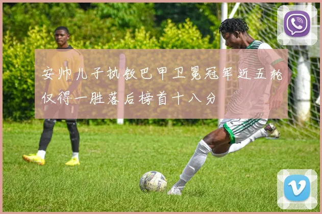 安帅儿子执教巴甲卫冕冠军近五轮仅得一胜落后榜首十八分