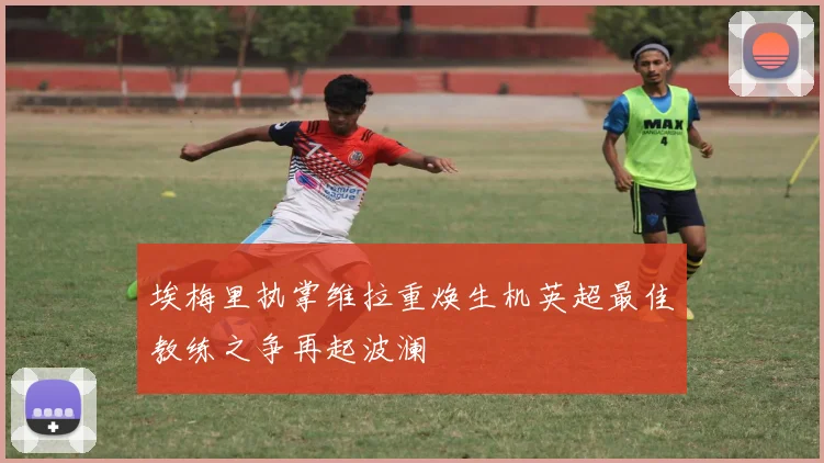 埃梅里执掌维拉重焕生机英超最佳教练之争再起波澜