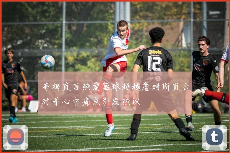 夸梅直言热爱篮球超越詹姆斯直击对手心中痛点引发热议