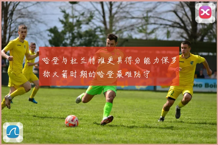 哈登与杜兰特谁更具得分能力保罗称火箭时期的哈登最难防守