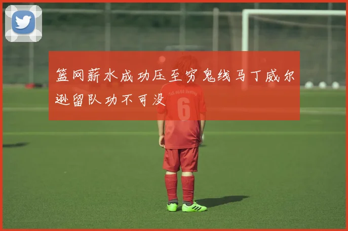 篮网薪水成功压至穷鬼线马丁威尔逊留队功不可没