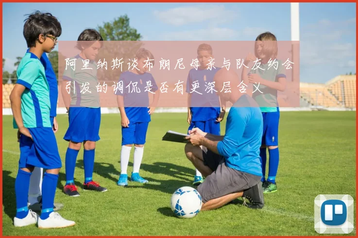 阿里纳斯谈布朗尼母亲与队友约会引发的调侃是否有更深层含义