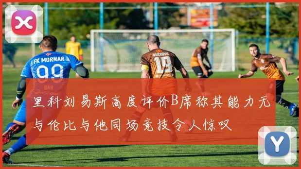 里科刘易斯高度评价B席称其能力无与伦比与他同场竞技令人惊叹