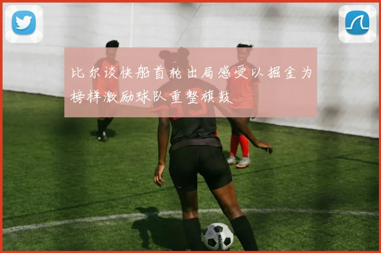 比尔谈快船首轮出局感受以掘金为榜样激励球队重整旗鼓
