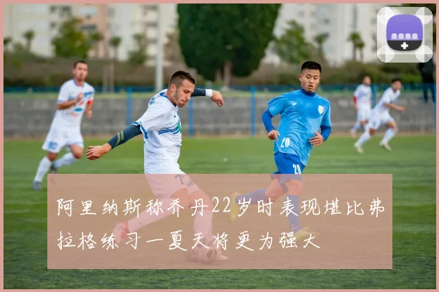 阿里纳斯称乔丹22岁时表现堪比弗拉格练习一夏天将更为强大