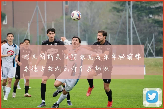 尤文图斯关注阿尔克马尔年轻前锋本德古兹科瓦奇引发热议
