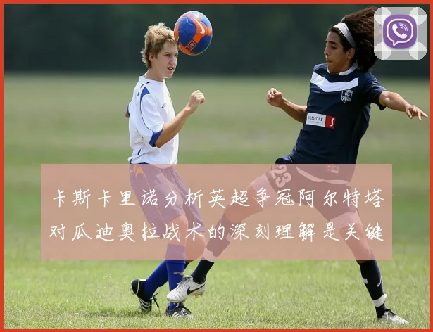 卡斯卡里诺分析英超争冠阿尔特塔对瓜迪奥拉战术的深刻理解是关键