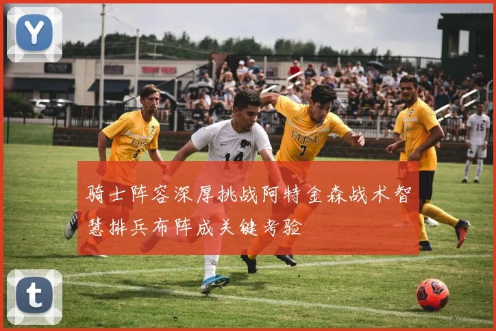 骑士阵容深厚挑战阿特金森战术智慧排兵布阵成关键考验