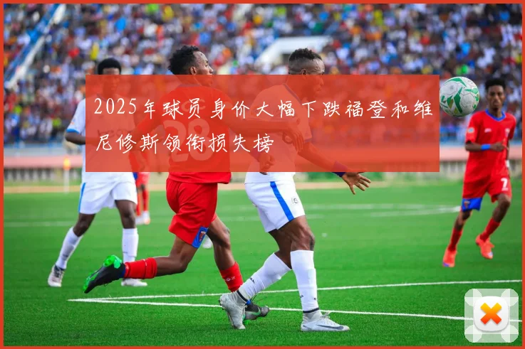 2025年球员身价大幅下跌福登和维尼修斯领衔损失榜