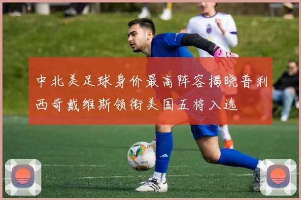 中北美足球身价最高阵容揭晓普利西奇戴维斯领衔美国五将入选