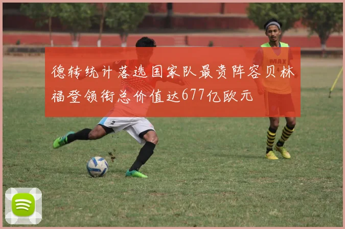 德转统计落选国家队最贵阵容贝林福登领衔总价值达677亿欧元