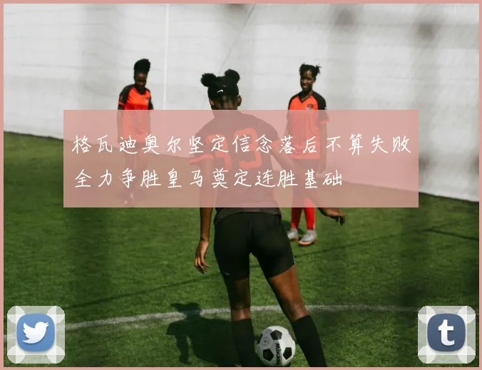 格瓦迪奥尔坚定信念落后不算失败全力争胜皇马奠定连胜基础
