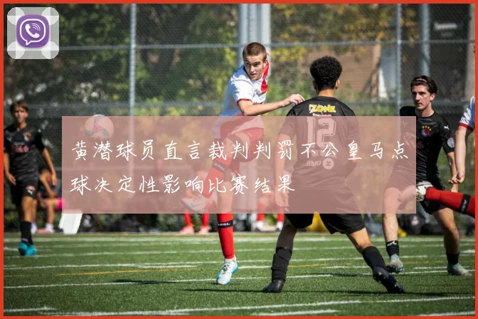 黄潜球员直言裁判判罚不公皇马点球决定性影响比赛结果