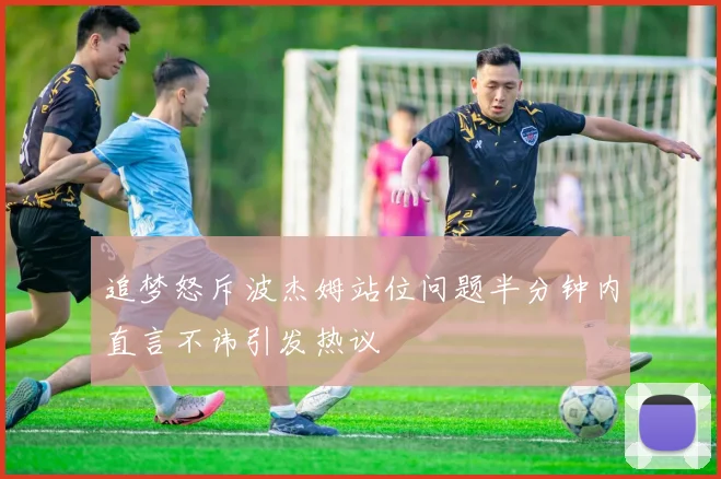 追梦怒斥波杰姆站位问题半分钟内直言不讳引发热议