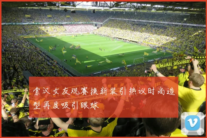 索汉女友观赛换新装引热议时尚造型再度吸引眼球