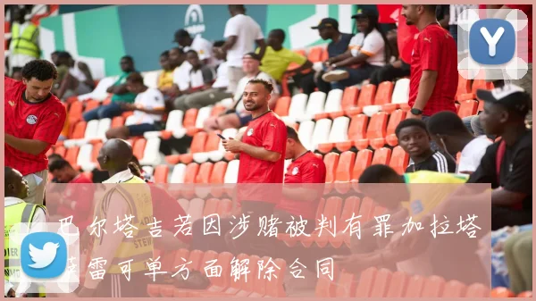 巴尔塔吉若因涉赌被判有罪加拉塔萨雷可单方面解除合同