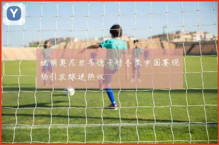 姚明奥尼尔韦德卡特齐聚中国赛现场引发球迷热议