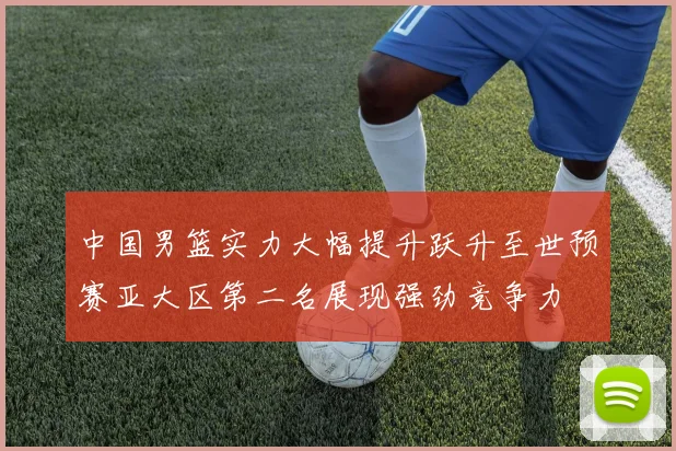 中国男篮实力大幅提升跃升至世预赛亚大区第二名展现强劲竞争力