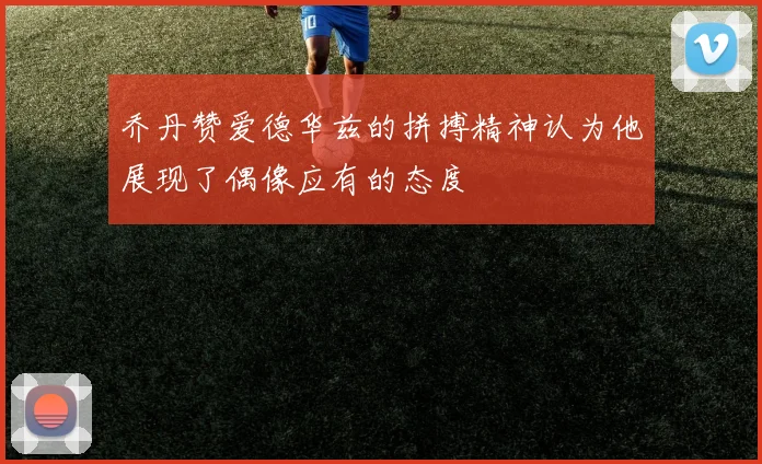 乔丹赞爱德华兹的拼搏精神认为他展现了偶像应有的态度